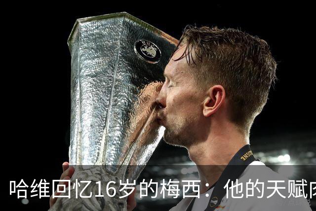哈维回忆16岁的梅西：他的天赋肉眼可见，一对一能力碾压一切